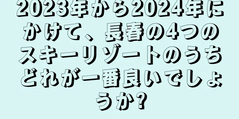 2023年から2024年にかけて、長春の4つのスキーリゾートのうちどれが一番良いでしょうか?