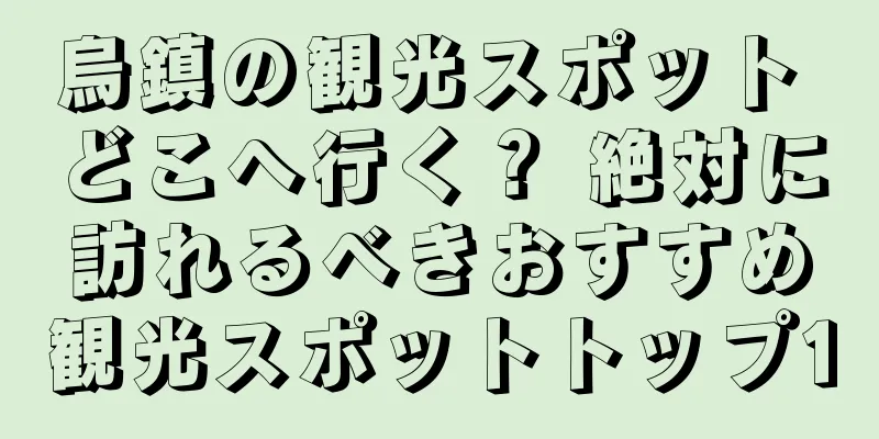 烏鎮の観光スポット どこへ行く？ 絶対に訪れるべきおすすめ観光スポットトップ10
