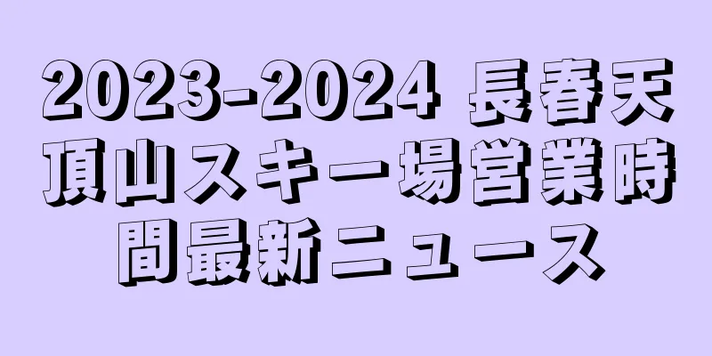 2023-2024 長春天頂山スキー場営業時間最新ニュース