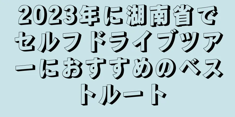2023年に湖南省でセルフドライブツアーにおすすめのベストルート