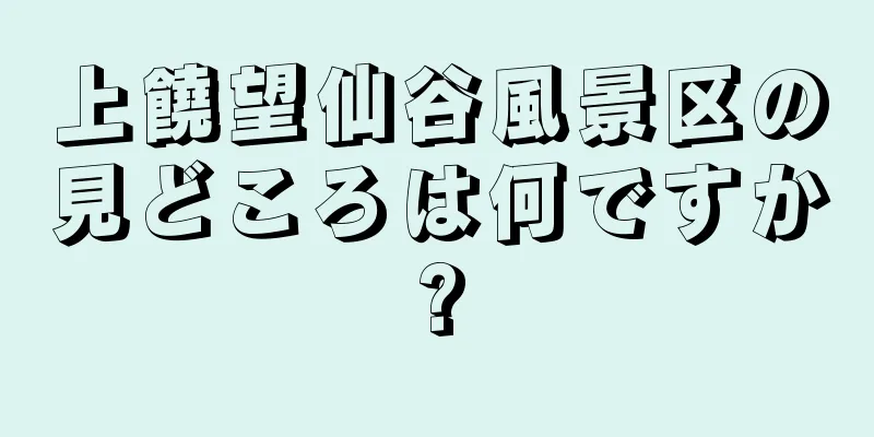 上饒望仙谷風景区の見どころは何ですか?