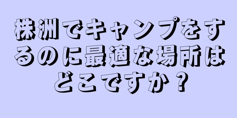 株洲でキャンプをするのに最適な場所はどこですか？