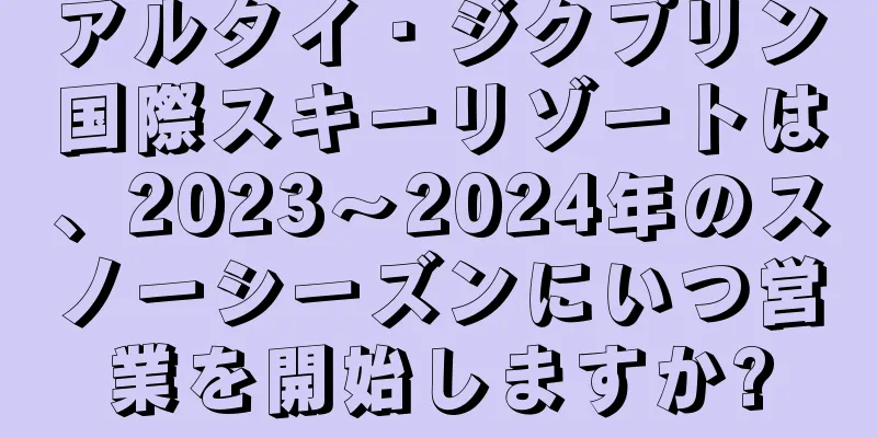 アルタイ・ジクプリン国際スキーリゾートは、2023～2024年のスノーシーズンにいつ営業を開始しますか?