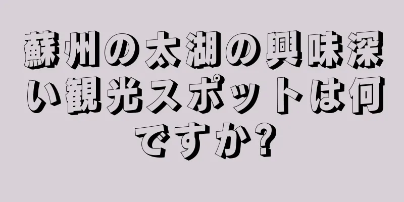蘇州の太湖の興味深い観光スポットは何ですか?