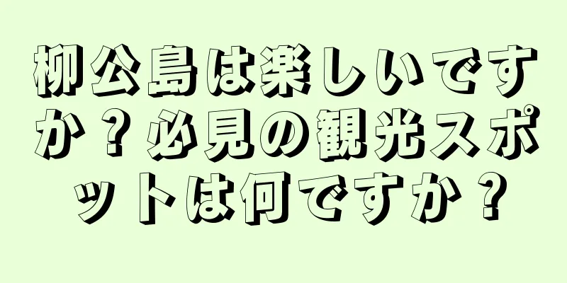 柳公島は楽しいですか？必見の観光スポットは何ですか？