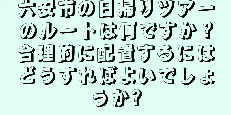 六安市の日帰りツアーのルートは何ですか？合理的に配置するにはどうすればよいでしょうか?