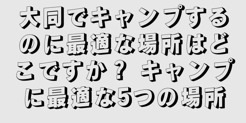 大同でキャンプするのに最適な場所はどこですか？ キャンプに最適な5つの場所