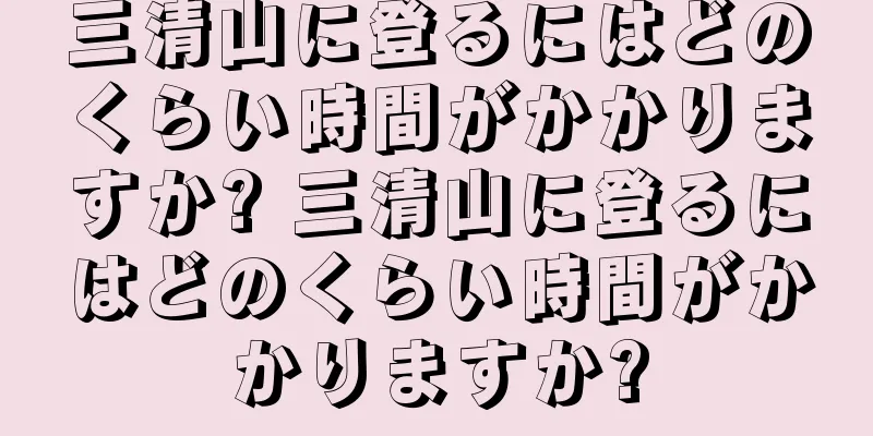 三清山に登るにはどのくらい時間がかかりますか? 三清山に登るにはどのくらい時間がかかりますか?
