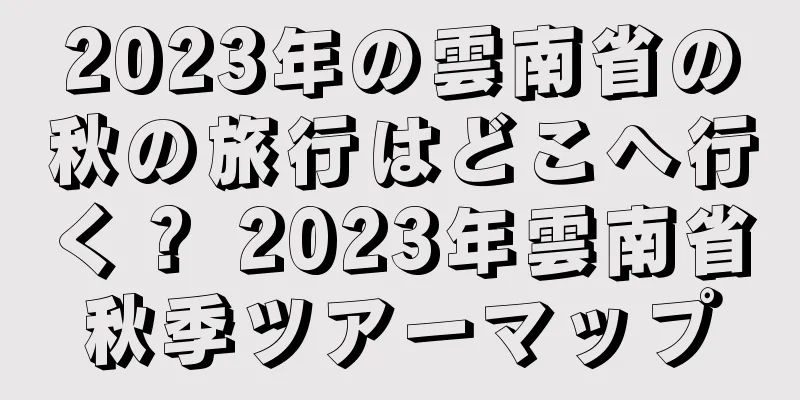 2023年の雲南省の秋の旅行はどこへ行く？ 2023年雲南省秋季ツアーマップ