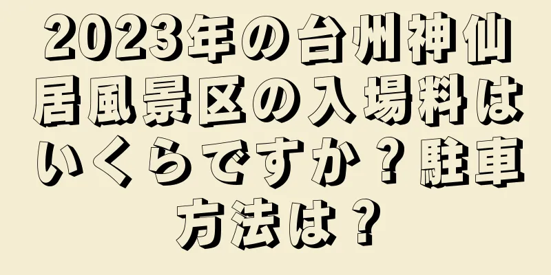 2023年の台州神仙居風景区の入場料はいくらですか？駐車方法は？