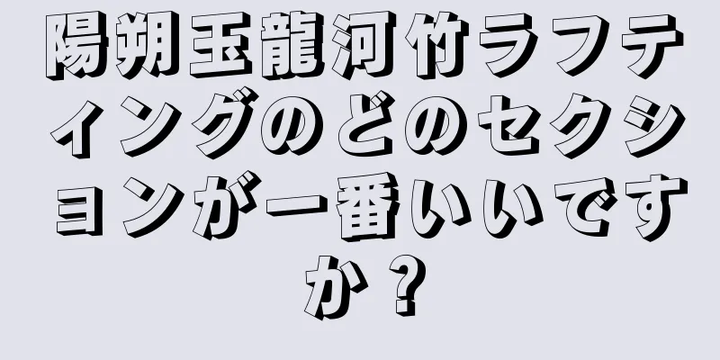 陽朔玉龍河竹ラフティングのどのセクションが一番いいですか？