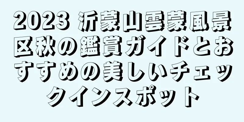 2023 沂蒙山雲蒙風景区秋の鑑賞ガイドとおすすめの美しいチェックインスポット