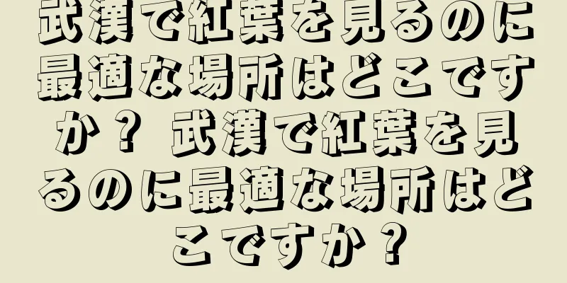 武漢で紅葉を見るのに最適な場所はどこですか？ 武漢で紅葉を見るのに最適な場所はどこですか？