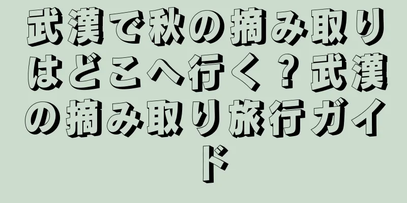 武漢で秋の摘み取りはどこへ行く？武漢の摘み取り旅行ガイド