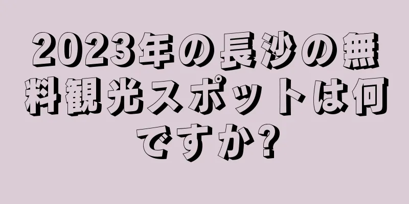 2023年の長沙の無料観光スポットは何ですか?