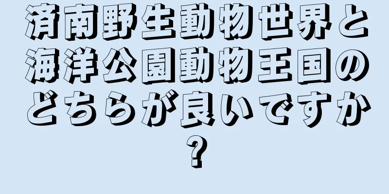 済南野生動物世界と海洋公園動物王国のどちらが良いですか?
