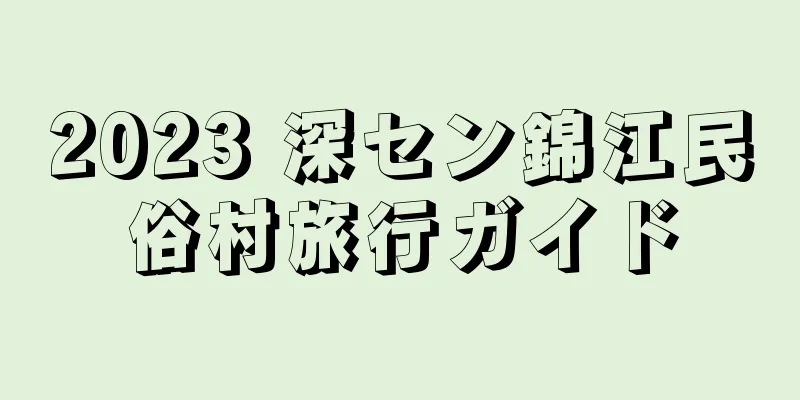 2023 深セン錦江民俗村旅行ガイド