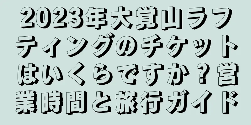 2023年大覚山ラフティングのチケットはいくらですか？営業時間と旅行ガイド