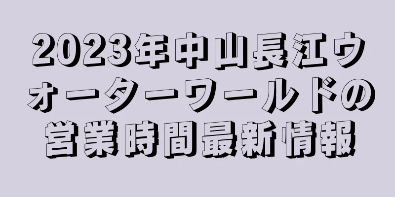 2023年中山長江ウォーターワールドの営業時間最新情報