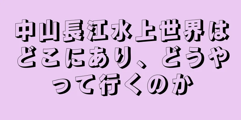 中山長江水上世界はどこにあり、どうやって行くのか