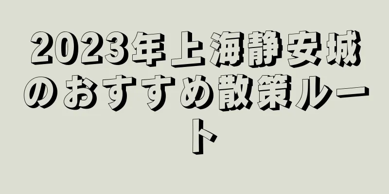 2023年上海静安城のおすすめ散策ルート