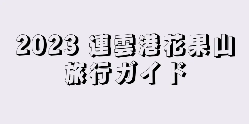 2023 連雲港花果山旅行ガイド
