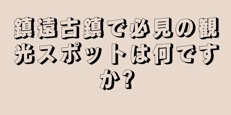 鎮遠古鎮で必見の観光スポットは何ですか?