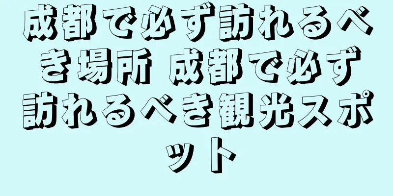 成都で必ず訪れるべき場所 成都で必ず訪れるべき観光スポット