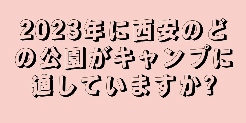 2023年に西安のどの公園がキャンプに適していますか?