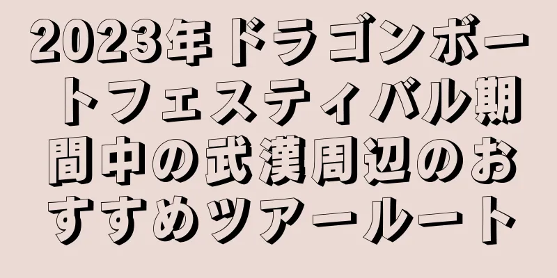 2023年ドラゴンボートフェスティバル期間中の武漢周辺のおすすめツアールート