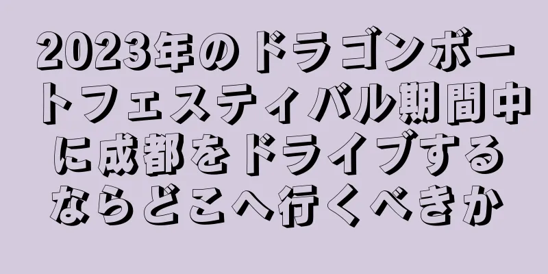 2023年のドラゴンボートフェスティバル期間中に成都をドライブするならどこへ行くべきか
