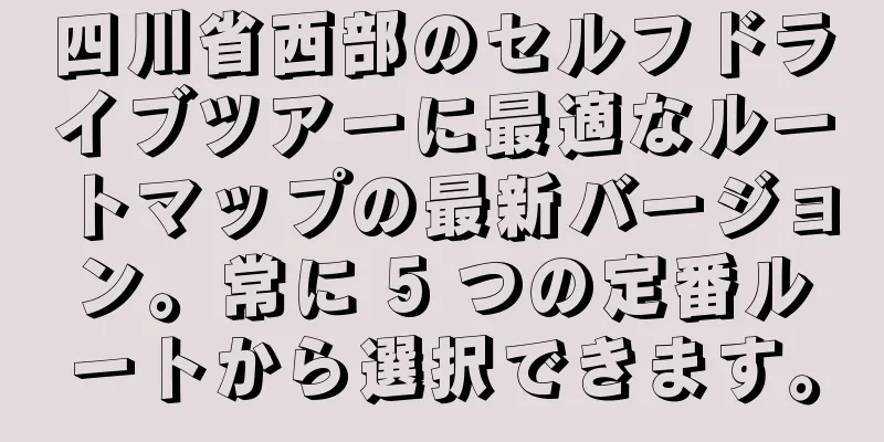 四川省西部のセルフドライブツアーに最適なルートマップの最新バージョン。常に 5 つの定番ルートから選択できます。