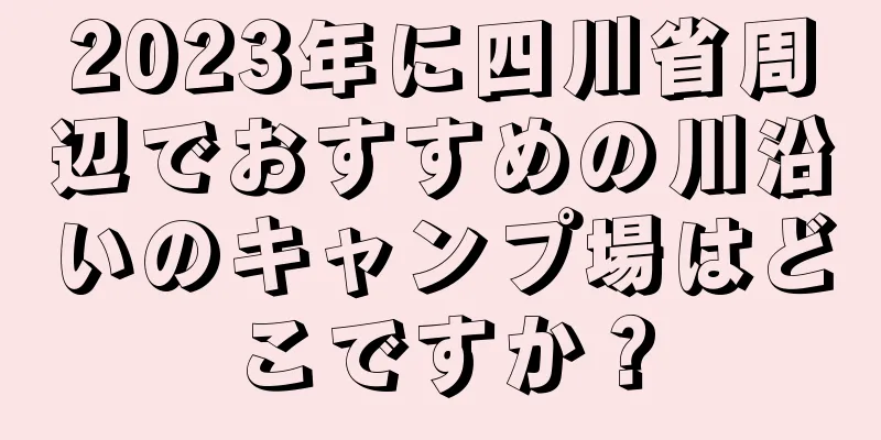 2023年に四川省周辺でおすすめの川沿いのキャンプ場はどこですか？