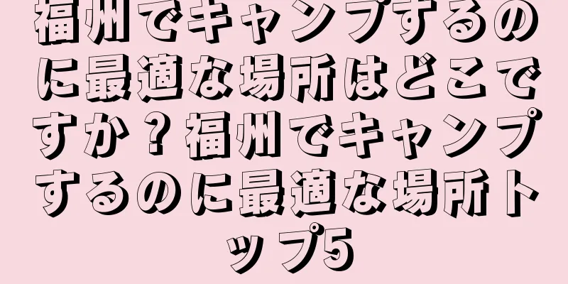 福州でキャンプするのに最適な場所はどこですか？福州でキャンプするのに最適な場所トップ5