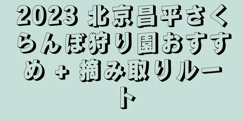 2023 北京昌平さくらんぼ狩り園おすすめ + 摘み取りルート