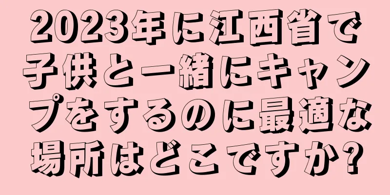 2023年に江西省で子供と一緒にキャンプをするのに最適な場所はどこですか?