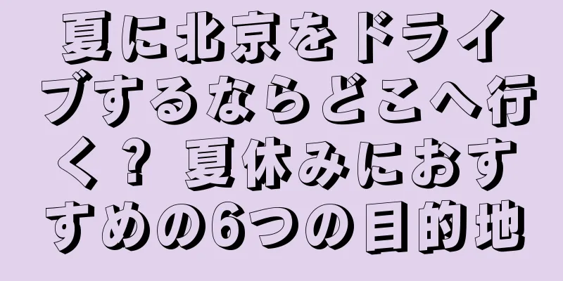 夏に北京をドライブするならどこへ行く？ 夏休みにおすすめの6つの目的地