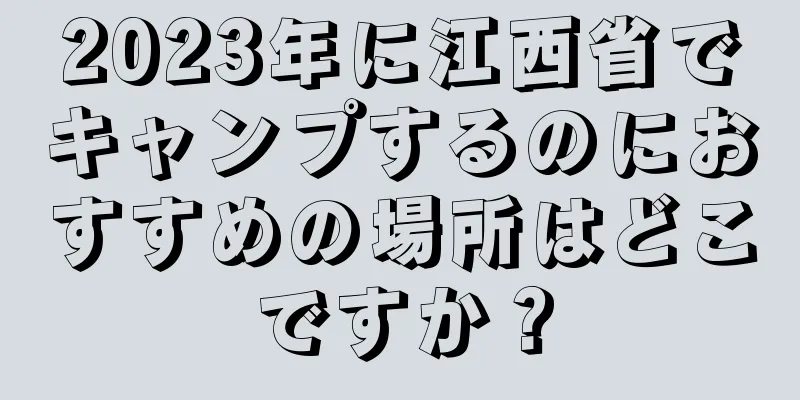 2023年に江西省でキャンプするのにおすすめの場所はどこですか？