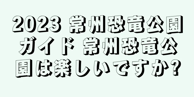 2023 常州恐竜公園ガイド 常州恐竜公園は楽しいですか?