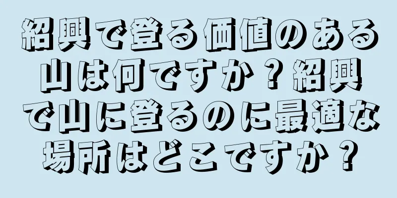紹興で登る価値のある山は何ですか？紹興で山に登るのに最適な場所はどこですか？