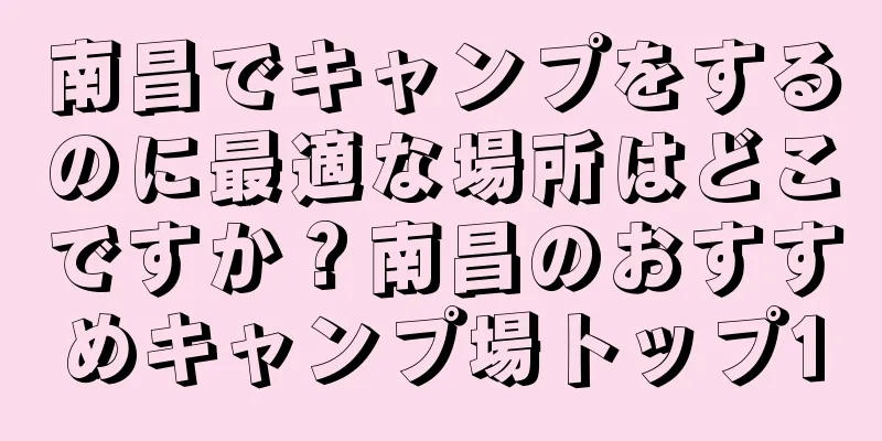 南昌でキャンプをするのに最適な場所はどこですか？南昌のおすすめキャンプ場トップ10