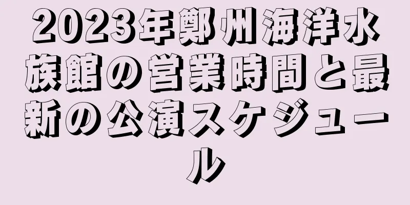 2023年鄭州海洋水族館の営業時間と最新の公演スケジュール