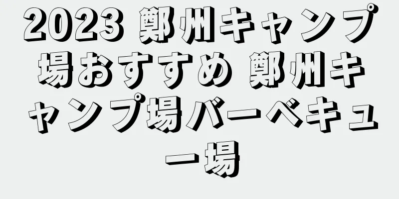 2023 鄭州キャンプ場おすすめ 鄭州キャンプ場バーベキュー場