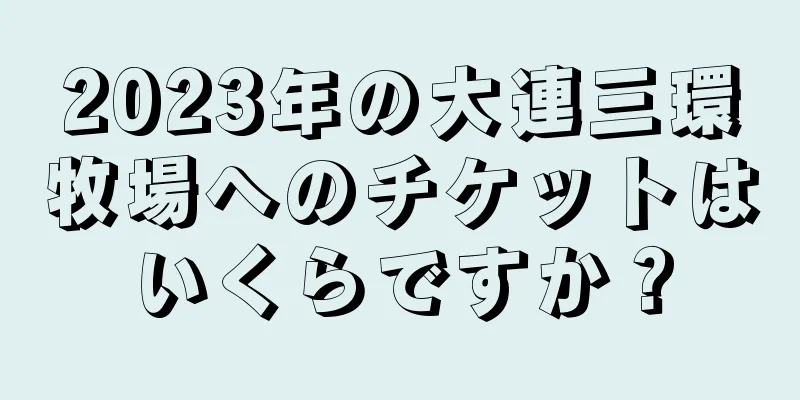 2023年の大連三環牧場へのチケットはいくらですか？