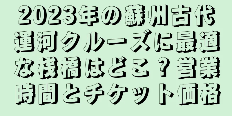2023年の蘇州古代運河クルーズに最適な桟橋はどこ？営業時間とチケット価格