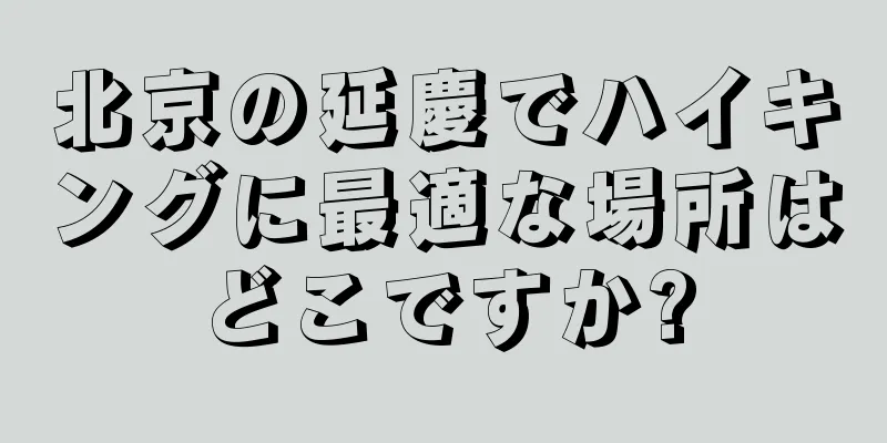 北京の延慶でハイキングに最適な場所はどこですか?