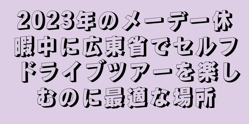 2023年のメーデー休暇中に広東省でセルフドライブツアーを楽しむのに最適な場所