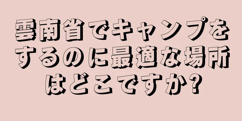 雲南省でキャンプをするのに最適な場所はどこですか?