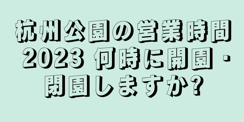 杭州公園の営業時間 2023 何時に開園・閉園しますか?