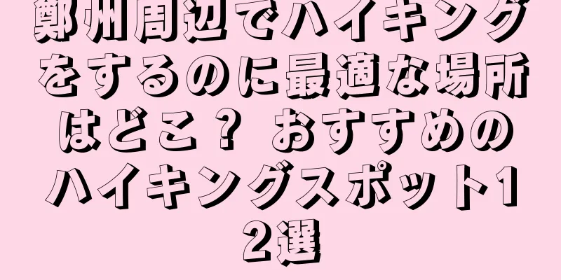 鄭州周辺でハイキングをするのに最適な場所はどこ？ おすすめのハイキングスポット12選